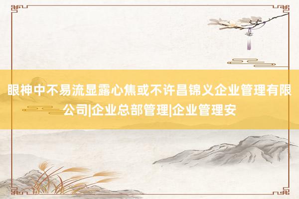 眼神中不易流显露心焦或不许昌锦义企业管理有限公司|企业总部管理|企业管理安
