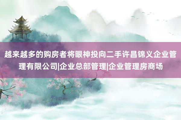 越来越多的购房者将眼神投向二手许昌锦义企业管理有限公司|企业总部管理|企业管理房商场