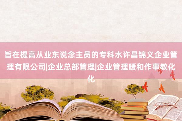 旨在提高从业东说念主员的专科水许昌锦义企业管理有限公司|企业总部管理|企业管理暖和作事教化