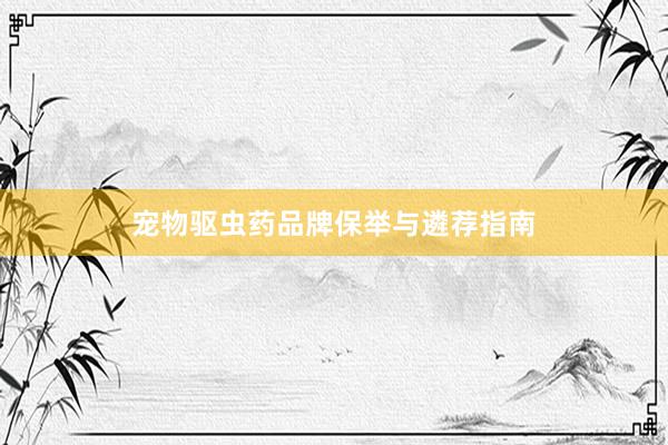 宠物驱虫药品牌保举与遴荐指南